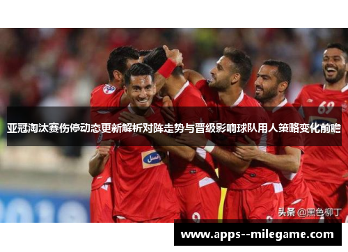亚冠淘汰赛伤停动态更新解析对阵走势与晋级影响球队用人策略变化前瞻